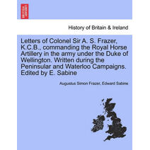 Letters of Colonel Sir A. S. Frazer, K.C.B., commanding the Royal Horse Artillery in the army under the Duke of Wellington. Written during the Peninsular and Waterloo Campaigns. Edited by E.