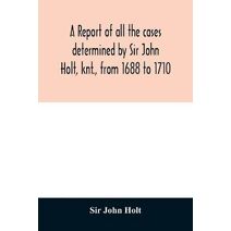 report of all the cases determined by Sir John Holt, knt., from 1688 to 1710