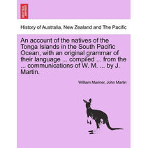 account of the natives of the Tonga Islands in the South Pacific Ocean, with an original grammar of their language ... compiled ... from the ... communications of W. M. ... by J. Martin. Vol