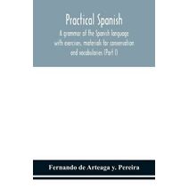 Practical Spanish, a grammar of the Spanish language with exercises, materials for conversation and vocabularies (Part I)