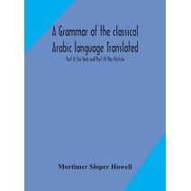 grammar of the classical Arabic language Translated and Compiled From The Works Of The Most Approved Native or Naturalized Authorities Part II The Verb and Part III The Particle