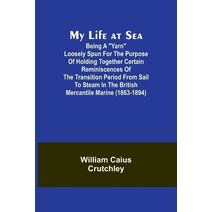 My Life at Sea; Being a "yarn" loosely spun for the purpose of holding together certain reminiscences of the transition period from sail to steam in the British mercantile marine (1863-1894)