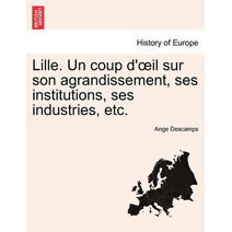 Lille. Un Coup D' Il Sur Son Agrandissement, Ses Institutions, Ses Industries, Etc.