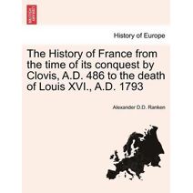 History of France from the Time of Its Conquest by Clovis, A.D. 486 to the Death of Louis XVI., A.D. 1793