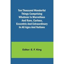 Ten Thousand Wonderful Things Comprising whatever is marvellous and rare, curious, eccentric and extraordinary in all ages and nations