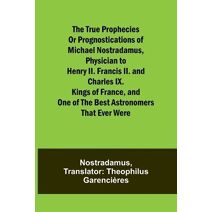 true prophecies or prognostications of Michael Nostradamus, physician to Henry II. Francis II. and Charles IX. Kings of France, and one of the best astronomers that ever were