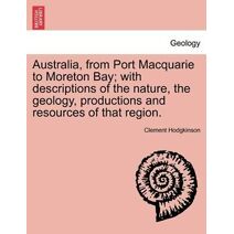Australia, from Port Macquarie to Moreton Bay; With Descriptions of the Nature, the Geology, Productions and Resources of That Region.