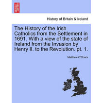 History of the Irish Catholics from the Settlement in 1691. with a View of the State of Ireland from the Invasion by Henry II. to the Revolution. PT. 1.