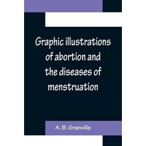 Graphic illustrations of abortion and the diseases of menstruation; Consisting of Twelve Plates from Drawings Engraved on Stone, and Coloured by Mr. J. Perry, and Two Copper-plates from the