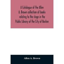 catalogue of the Allen A. Brown collection of books relating to the stage in the Public Library of the City of Boston