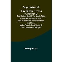 Mysteries of the Rosie Cross; Or, the History of that Curious Sect of the Middle Ages, Known as the Rosicrucians; with Examples of their Pretensions and Claims as Set Forth in the Writings o