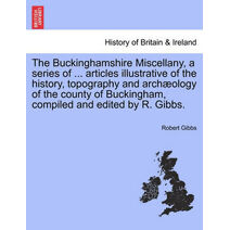 Buckinghamshire Miscellany, a Series of ... Articles Illustrative of the History, Topography and Arch Ology of the County of Buckingham, Compiled and Edited by R. Gibbs.