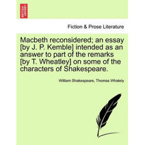 Macbeth Reconsidered; An Essay [By J. P. Kemble] Intended as an Answer to Part of the Remarks [By T. Wheatley] on Some of the Characters of Shakespeare.