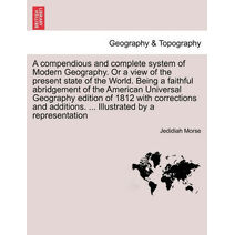 compendious and complete system of Modern Geography. Or a view of the present state of the World. Being a faithful abridgement of the American Universal Geography edition of 1812 with correc