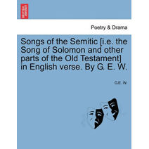 Songs of the Semitic [I.E. the Song of Solomon and Other Parts of the Old Testament] in English Verse. by G. E. W.