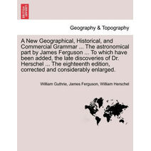 New Geographical, Historical, and Commercial Grammar ... The astronomical part by James Ferguson ... To which have been added, the late discoveries of Dr. Herschel ... The eighteenth edition