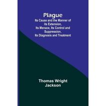 Plague; Its Cause and the Manner of its Extension, Its Menace, Its Control and Suppression, Its Diagnosis and Treatment