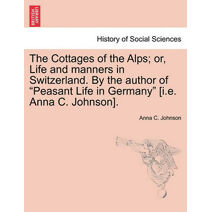 Cottages of the Alps; Or, Life and Manners in Switzerland. by the Author of "Peasant Life in Germany" [I.E. Anna C. Johnson].