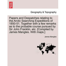 Papers and Despatches Relating to the Arctic Searching Expeditions of 1850-51. Together with a Few Remarks as to the Probable Course Pursued by Sir John Franklin, Etc. [Compiled by James Man