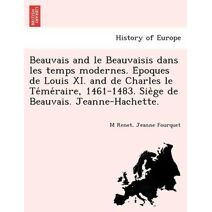 Beauvais and le Beauvaisis dans les temps modernes. Époques de Louis XI. and de Charles le Téméraire, 1461-1483. Siège de Beauvais. Jeanne-Hachette.