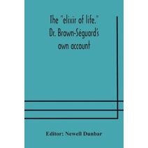 elixir of life. Dr. Brown-Séguard's own account of his famous alleged remedy for debility and old age, Dr. Variot's experiments and Contemporaneous Comments of the Profession and the Press
