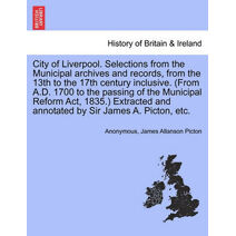 City of Liverpool. Selections from the Municipal Archives and Records, from the 13th to the 17th Century Inclusive. (from A.D. 1700 to the Passing of the Municipal Reform ACT, 1835.) Extract