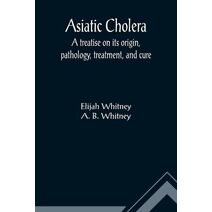 Asiatic Cholera; A treatise on its origin, pathology, treatment, and cure