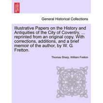 Illustrative Papers on the History and Antiquities of the City of Coventry, ... Reprinted from an Original Copy. with Corrections, Additions, and a Brief Memoir of the Author, by W. G. Frett