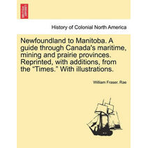 Newfoundland to Manitoba. a Guide Through Canada's Maritime, Mining and Prairie Provinces. Reprinted, with Additions, from the "Times." with Illustrations.