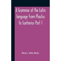 Grammar Of The Latin Language From Plautus To Suetonius Part 1 Containing