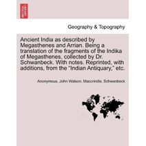 Ancient India as described by Megasthenes and Arrian. Being a translation of the fragments of the Indika of Megasthenes, collected by Dr. Schwanbeck. With notes. Reprinted, with additions, f