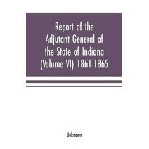 Report of the adjutant general of the state of Indiana (Volume VI) 1861-1865