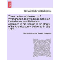 Three Letters Addressed to F. Wrangham in Reply to His Remarks on Unitarianism and Unitarians, Contained in His Charge to the Clergy of His Archdeaconry, Delivered in July 1822
