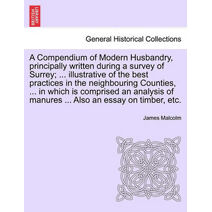 Compendium of Modern Husbandry, principally written during a survey of Surrey; ... illustrative of the best practices in the neighbouring Counties, ... in which is comprised an analysis of m