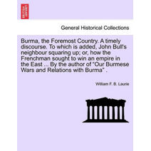 Burma, the Foremost Country. a Timely Discourse. to Which Is Added, John Bull's Neighbour Squaring Up; Or, How the Frenchman Sought to Win an Empire in the East ... by the Author of "Our Bur