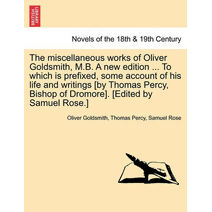 Miscellaneous Works of Oliver Goldsmith, M.B. a New Edition ... to Which Is Prefixed, Some Account of His Life and Writings [By Thomas Percy, Bish