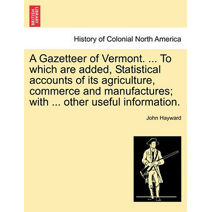 Gazetteer of Vermont. ... to Which Are Added, Statistical Accounts of Its Agriculture, Commerce and Manufactures; With ... Other Useful Information.