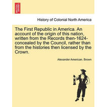 First Republic in America. An account of the origin of this nation, written from the Records then-1624-concealed by the Council, rather than from the histories then licensed by the Crown.