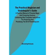 Practical Magician and Ventriloquist's Guide; A practical manual of fireside magic and conjuring illusions, containing also complete instructions for acquiring and practising the art of vent