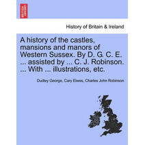 History of the Castles, Mansions and Manors of Western Sussex. by D. G. C. E. ... Assisted by ... C. J. Robinson. ... with ... Illustrations, Etc. Part I.