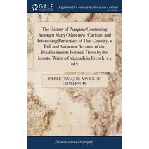 History of Paraguay Containing Amongst Many Other new, Curious, and Interesting Particulars of That Country, a Full and Authentic Account of the Establishments Formed There by the Jesuits, W