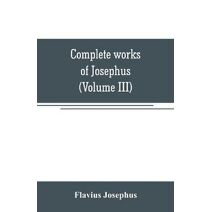 Complete works of Josephus. Antiquities of the Jews; The wars of the Jews against Apion, etc (Volume III)