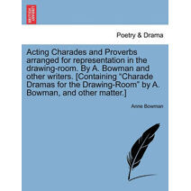 Acting Charades and Proverbs Arranged for Representation in the Drawing-Room. by A. Bowman and Other Writers. [Containing "Charade Dramas for the Drawing-Room" by A. Bowman, and Other Matter