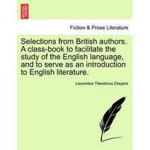 Selections from British Authors. a Class-Book to Facilitate the Study of the English Language, and to Serve as an Introduction to English Literature.
