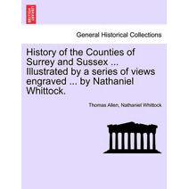 History of the Counties of Surrey and Sussex ... Illustrated by a series of views engraved ... by Nathaniel Whittock. VOL.I