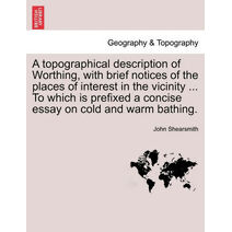 Topographical Description of Worthing, with Brief Notices of the Places of Interest in the Vicinity ... to Which Is Prefixed a Concise Essay on Cold and Warm Bathing.