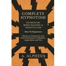 Complete Hypnotism - Mesmerism, Mind-Reading and Spiritualism - How To Hypnotize - Being an Exhaustive and Practical System of Method, Application and Use