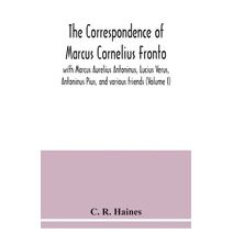 correspondence of Marcus Cornelius Fronto with Marcus Aurelius Antoninus, Lucius Verus, Antoninus Pius, and various friends (Volume I)