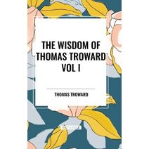 Wisdom of Thomas Troward Vol I: The Edinburgh and Dore Lectures on Mental Science, the Law and the Word, the Creative Process in the Individual