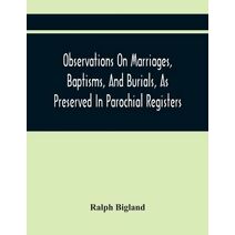 Observations On Marriages, Baptisms, And Burials, As Preserved In Parochial Registers. With Sundry Specimens Of The Entries Of Marriages, Baptisms, &C. In Foreign Countries